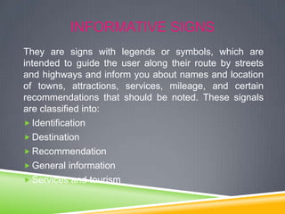 INFORMATIVE SIGNS
They are signs with legends or symbols, which are
intended to guide the user along their route by streets
and highways and inform you about names and location
of towns, attractions, services, mileage, and certain
recommendations that should be noted. These signals
are classified into:
 Identification
 Destination
 Recommendation
 General information
 Services and tourism

 