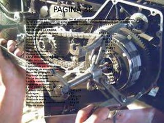PAGINA 36
Componentes del motor extraíbles, con el motor en su lugar las piezas de abajo se pueden
quitar y volver a instalar, sin quitar el motor del chasis consulte la página que se indica en
cada sección para obtener instrucciones de instalación.
CENTRO DEL MOTOR
DIRIJAASE A LA PÁGINA
Tensor de cadena de levas …………………………………………3-10 y 28
Tapa de la culata ………………………………………………………..3ª-1 Y 4
Árbol de levas …………………………………………………………….3B-1 Y 11
Culata………………………………………………………………………….3B-1 Y 11
Cilindro………………………………………………………………………..3C-1 Y 3
Pistón…………………………………………………………………………..3C-1 Y 3
Motor de arranque……………………………………………………….3D-1 Y 3
Cadena de levas…………………………………………………………….3-13-Y 21
LADO IZQUIERDO DEL MOTOR
Piñón de la cadena………………………………………………………………3-3 y 7
Tapa del generador …………………………………………………………...3d-1 y 3
Limitador de par de arranque………………………………………………3d-1
Engranaje de arranque inactivo…………………………………………….3d-1
Rotor del generador……………………………………………………………3d-1 y 3
Engranaje de arranque………………………………………………………….3d-1
Flecha de cambios………………………………………………………………..3d-2
Leva de cambio de marchas
Engranaje accionado……………………………………………………………..3d-2
LADO DERECHO DEL MOTOR
Cubierta del embrague........................ 3-11 y 24
Embrague................................... 3-11 y 23
Engranaje impulsor primario.............. 3-13 y 21
Bomba de aceite............................... 3-14 y 21
Indicación de la posición neutral...... 3-4 y 20
Filtro de aceite.................................... 3h-1
 