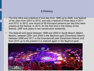 2.History
● The first Ultra was a festival of one day from 1999 up to 2006, one festival
of two days from 2007 to 2010, and was a festival of three days in 2011
and 2012. In 2012, one record of 55 thousand persons per day they were
present at the festival. In 2013, for the first time in the history of the
festival, UMF took place in two consecutive weekends.
● The festival took place between 1999 and 2000 in South Beach (Miami
Beach), between 2001 and 2005 in the Bayfront park (Downtown Miami),
between 2006 and 2011 in the bicentennial park (Downtown Miami) and
from 2012 up to the present it is realized again in the Bayfront park.
 
