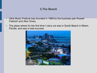 3.The Beach
● Ultra Music Festival was founded in 1999 by the business pair Russel
Faibisch and Alex Omes.
● The place where for the first time I carry out was in South Beach in Miami,
Florida, and was a total success.
 