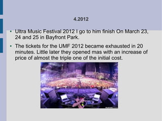 4.2012
● Ultra Music Festival 2012 I go to him finish On March 23,
24 and 25 in Bayfront Park.
● The tickets for the UMF 2012 became exhausted in 20
minutes. Little later they opened mas with an increase of
price of almost the triple one of the initial cost.
 