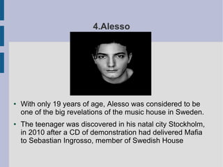 4.Alesso
● With only 19 years of age, Alesso was considered to be
one of the big revelations of the music house in Sweden.
● The teenager was discovered in his natal city Stockholm,
in 2010 after a CD of demonstration had delivered Mafia
to Sebastian Ingrosso, member of Swedish House
 