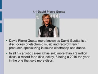 4.1-David Pierre Guetta
● David Pierre Guetta more known as David Guetta, is a
disc jockey of electronic music and record French
producer, specializing in sound electropop and dance.
● In all his artistic career it has sold more than 7,2 million
discs, a record for a disc jockey, 6 being a 2010 the year
in the one that sold more discs.
 