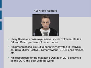 4.2-Nicky Romero
● Nicky Romero whose royal name is Nick Rotteveel.He is a
DJ and Dutch producer of music house.
● His presentations like DJ to been very coveted in festivals
as: Ultra Miami Festival, Tomorrowland, EDC Fertile plaines,
etc.
● His recognition for the magazine DJMag in 2013 crowns it
as the DJ *7 the best with the world.
 