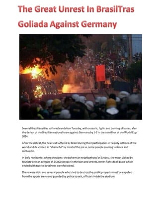 Several BraziliancitiessufferedvandalismTuesday,withassaults,fightsandburningof buses,after
the defeatof the Braziliannational teamagainstGermanyby1-7 inthe semifinal of the WorldCup
2014.
Afterthe defeat,the heaviestsufferedbyBrazil duringtheirparticipationintwentyeditionsof the
worldand describedas"shameful"bymostof the press,some people causingviolence and
confusion.
In BeloHorizonte,wherethe party,the bohemianneighborhoodof Savassi,the mostvisitedby
touristswithanaverage of 25,000 people inthe barsandstreets,streetfightstookplace which
endedwithtwelvedetaineeswerefollowed.
There were riotsandseveral people whotriedtodestroythe publicpropertymustbe expelled
fromthe sportsarenaand guardedby police toexit,officialsinside the stadium.
 