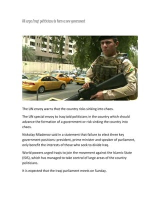 UN urges Iraqi politicians to form a new government
The UN envoy warns that the country risks sinking into chaos.
The UN special envoy to Iraq told politicians in the country which should
advance the formation of a government or risk sinking the country into
chaos.
Nickolay Mladenov said in a statement that failure to elect three key
government positions: president, prime minister and speaker of parliament,
only benefit the interests of those who seek to divide Iraq.
World powers urged Iraqis to join the movement against the Islamic State
(ISIS), which has managed to take control of large areas of the country
politicians.
It is expected that the Iraqi parliament meets on Sunday.