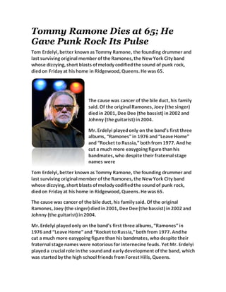 Tommy Ramone Dies at 65; He
Gave Punk Rock Its Pulse
Tom Erdelyi, better knownas Tommy Ramone, the founding drummer and
last surviving original member of the Ramones, the NewYork City band
whose dizzying, short blasts of melody codifiedthe sound of punk rock,
diedon Friday at his home in Ridgewood, Queens. He was 65.
The cause was cancer of the bile duct, his family
said. Of the original Ramones, Joey (the singer)
diedin 2001, Dee Dee (the bassist) in2002 and
Johnny (the guitarist) in2004.
Mr. Erdelyi playedonly on the band’s first three
albums, “Ramones”in 1976 and“Leave Home”
and “Rocket to Russia,”bothfrom 1977. Andhe
cut a much more easygoing figure thanhis
bandmates, who despite their fraternal stage
names were
Tom Erdelyi, better knownas Tommy Ramone, the founding drummer and
last surviving original member of the Ramones, the NewYork City band
whose dizzying, short blasts of melody codifiedthe soundof punk rock,
diedon Friday at his home in Ridgewood, Queens. He was 65.
The cause was cancer of the bile duct, his family said. Of the original
Ramones, Joey (the singer) diedin2001, Dee Dee (the bassist) in2002 and
Johnny (the guitarist) in2004.
Mr. Erdelyi playedonly on the band’s first three albums, “Ramones”in
1976 and “Leave Home”and “Rocket toRussia,”bothfrom 1977. Andhe
cut a much more easygoing figure thanhis bandmates, who despite their
fraternal stage names were notorious for internecine feuds. Yet Mr. Erdelyi
playeda crucial role inthe soundand early development of the band, which
was startedby the high school friends fromForest Hills, Queens.
 