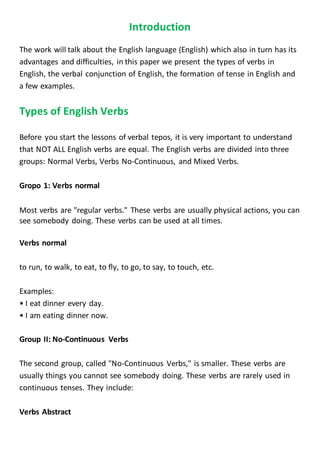 Introduction 
The work will talk about the English language (English) which also in turn has its 
advantages and difficulties, in this paper we present the types of verbs in 
English, the verbal conjunction of English, the formation of tense in English and 
a few examples. 
Types of English Verbs 
Before you start the lessons of verbal tepos, it is very important to understand 
that NOT ALL English verbs are equal. The English verbs are divided into three 
groups: Normal Verbs, Verbs No-Continuous, and Mixed Verbs. 
Gropo 1: Verbs normal 
Most verbs are "regular verbs." These verbs are usually physical actions, you can 
see somebody doing. These verbs can be used at all times. 
Verbs normal 
to run, to walk, to eat, to fly, to go, to say, to touch, etc. 
Examples: 
• I eat dinner every day. 
• I am eating dinner now. 
Group II: No-Continuous Verbs 
The second group, called "No-Continuous Verbs," is smaller. These verbs are 
usually things you cannot see somebody doing. These verbs are rarely used in 
continuous tenses. They include: 
Verbs Abstract 
 