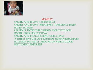 MONDAY 
VALERY AND I HAVE A SHOWER AT 
VALERY AND I HAVE BREAKFAST TO SEVEN A HALF 
TOOTH TO BATH 
VALERY IS ENTRY THE GARDEN EIGHT O´CLOCK 
I WORK FOUR HOUR TO DAY 
VALERY AND I TO LUNCHING ONE A HALF 
A THIRTY FIVE GET OUT TO STUDY HUMAN RESOURCES 
TO LUNCH IN FAMILY AROUND OF NINE O´CLOCK 
I GET TO EAT AND SLEEP 
 