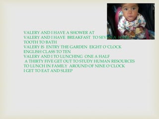 VALERY AND I HAVE A SHOWER AT 
VALERY AND I HAVE BREAKFAST TO SEVEN A HALF 
TOOTH TO BATH 
VALERY IS ENTRY THE GARDEN EIGHT O´CLOCK 
ENGLISH CLASS TO TEN 
VALERY AND I TO LUNCHING ONE A HALF 
A THIRTY FIVE GET OUT TO STUDY HUMAN RESOURCES 
TO LUNCH IN FAMILY AROUND OF NINE O´CLOCK 
I GET TO EAT AND SLEEP 
 