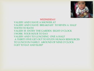 WEDNESDAY 
VALERY AND I HAVE A SHOWER AT 
VALERY AND I HAVE BREAKFAST TO SEVEN A HALF 
TOOTH TO BATH 
VALERY IS ENTRY THE GARDEN EIGHT O´CLOCK 
I WORK FOUR HOUR TO DAY 
VALERY AND I TO LUNCHING ONE A HALF 
A THIRTY FIVE GET OUT TO STUDY HUMAN RESOURCES 
TO LUNCH IN FAMILY AROUND OF NINE O´CLOCK 
I GET TO EAT AND SLEEP 
 