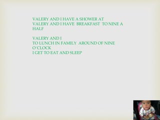 VALERY AND I HAVE A SHOWER AT 
VALERY AND I HAVE BREAKFAST TO NINE A 
HALF 
VALERY AND I 
TO LUNCH IN FAMILY AROUND OF NINE 
O´CLOCK 
I GET TO EAT AND SLEEP 
