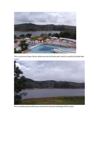 This is a picture of Lake Calima, where we met my family and I, which is exactly Comfandi lake 
resort. 
This is another picture where you can see the mountain landscape of this sector. 
 