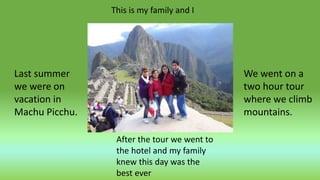 This is my family and I
Last summer
we were on
vacation in
Machu Picchu.
We went on a
two hour tour
where we climb
mountains.
After the tour we went to
the hotel and my family
knew this day was the
best ever
 