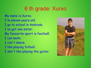 6 th grade: Xurxo 
My name is Xurxo. 
I'm eleven years old. 
I go to school in Andrade. 
I ve got one sister. 
My favourite sport is football. 
I can swim. 
I can't dance. 
I like playing fotball. 
I don't like playing the guitar. 
 