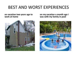 BEST AND WORST EXPERIENCES 
on vacation two years ago to 
work at home 
on my vacation a month ago i 
was with my family in pool 
 