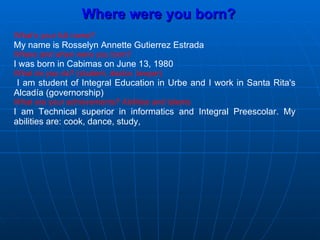 Where were you born? What’s your full name? My name is Rosselyn Annette Gutierrez Estrada Where and when were you born? I was born in Cabimas on June 13, 1980 What do you do? (student, doctor, lawyer) I am student of Integral Education in Urbe and I work in Santa Rita's Alcadía (governorship) What are your achievements? Abilities and talents I am Technical superior in informatics and Integral Preescolar. My abilities are: cook, dance, study,  