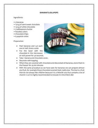 BANANA’S LOLLIPOPS
Ingredients:
• 3 bananas
• 150 g of semi-sweet chocolate
• 150 g of white chocolate
• 3 tablespoons butter
• Noodles colors
• Chocolate Chips
• 6 popsicle sticks
Preparation:
 Peel bananas and cut each
one in half. Enter a stick
 Put the bowl with the
chocolate in the microwave
at 100% power for 30 seconds.
 Take 1 banana and chocolate cover,
 Decorate with topping
 When they are covered with chocolate and decorated all bananas,store them in
the freezer for 45-60 minutes
 With the same procedure as we have seen for bananas we can prepare almost
any fruit, for example those chocolatecovered kiwis reallynice. The kiwi is a fruit
that do not always like children because it is a little bit sour but contains a lot of
vitamin C so it is highly recommended to include it in the infant diet
 