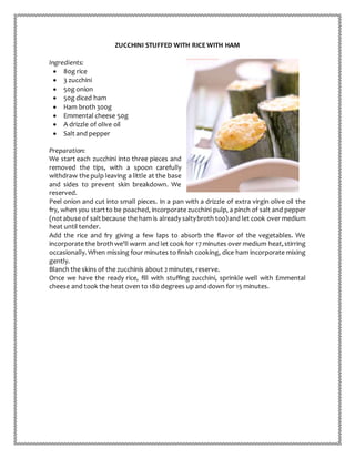 ZUCCHINI STUFFED WITH RICE WITH HAM
Ingredients:
 80g rice
 3 zucchini
 50g onion
 50g diced ham
 Ham broth300g
 Emmental cheese 50g
 A drizzle of olive oil
 Salt and pepper
Preparation:
We start each zucchini into three pieces and
removed the tips, with a spoon carefully
withdraw the pulp leaving a little at the base
and sides to prevent skin breakdown. We
reserved.
Peel onion and cut into small pieces. In a pan with a drizzle of extra virgin olive oil the
fry, when you startto be poached, incorporate zucchini pulp, a pinch of salt and pepper
(notabuse of saltbecause the ham is already saltybroth too)and let cook over medium
heat until tender.
Add the rice and fry giving a few laps to absorb the flavor of the vegetables. We
incorporate the brothwe'll warm and let cook for 17 minutes over medium heat,stirring
occasionally. When missing four minutes to finish cooking, dice ham incorporate mixing
gently.
Blanch the skins of the zucchinis about 2 minutes, reserve.
Once we have the ready rice, fill with stuffing zucchini, sprinkle well with Emmental
cheese and took the heat oven to 180 degrees up and down for 15 minutes.
 