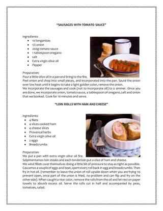 “SAUSAGES WITH TOMATO SAUCE”
Ingredients:
 10 longanizas
 1/2 onion
 200g tomato sauce
 1 tablespoonoregano
 salt
 Extra virgin olive oil
 Pepper
Preparation:
Poura little olive oil in a panand bringto the fire.
Peel onion and chop into small pieces, and incorporated into the pan. Sauté the onion
over low heat until it begins to take a light golden color, remove the onion.
We incorporate the sausages and cook (not to incorporate oil) to a simmer. Once you
are done, we incorporate onion, tomatosauce, a tablespoonof oregano,salt and onion
that we booked. Cook for 10 minutes and serve.
“LOIN ROLLS WITH HAM AND CHEESE”
Ingredients:
 4 filets
 4 slices cooked ham
 4 cheese slices
 Provencalherbs
 Extra virgin olive oil
 2 eggs
 Breadcrumbs
Preparation:
We put a pan with extra virgin olive oil fire.
Salpimentamos loin steaks and each tenderloin put a slice of ham and cheese.
We wind fillets over themselves doing a little bit of pressure to stay as tight as possible.
Cascamos a coupleof eggsand beat,spentevery rollback in eggandbreadcrumbs.Then
fry in hot oil. (remember to leave the union of roll upside down when you are frying to
prevent open, once part of the union is fried, no problem and can flip and fry on the
otherside). When caughta nice color, remove therollsfrom the oil and let reston paper
towels to absorb excess oil. Serve the rolls cut in half and accompanied by peas,
tomatoes, salad.
 