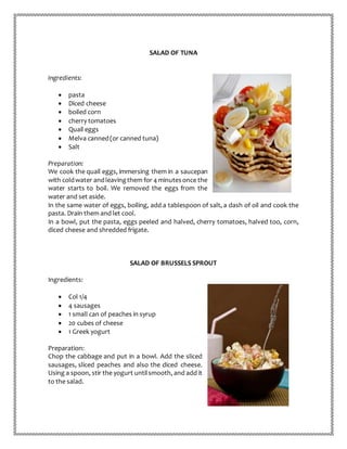 SALAD OF TUNA
Ingredients:
 pasta
 Diced cheese
 boiled corn
 cherry tomatoes
 Quail eggs
 Melva canned(or canned tuna)
 Salt
Preparation:
We cook the quail eggs, immersing them in a saucepan
with coldwater andleavingthem for 4 minutesonce the
water starts to boil. We removed the eggs from the
water and set aside.
In the same water of eggs, boiling, add a tablespoon of salt, a dash of oil and cook the
pasta. Drain them and let cool.
In a bowl, put the pasta, eggs peeled and halved, cherry tomatoes, halved too, corn,
diced cheese and shredded frigate.
SALAD OF BRUSSELS SPROUT
Ingredients:
 Col 1/4
 4 sausages
 1 small can of peaches in syrup
 20 cubes of cheese
 1 Greek yogurt
Preparation:
Chop the cabbage and put in a bowl. Add the sliced
sausages, sliced peaches and also the diced cheese.
Using a spoon, stir the yogurt untilsmooth, and add it
to the salad.
 