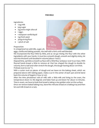 PAN MILK
Ingredients:
 125g milk
 50g sugar
 25g extra virgin olive oil
 1 egg L
 1 teaspoon vanillaliquid
 15g fresh yeast
 300gstrongflour
 1 pinch of salt
Preparation:
In a largebowl we add milk, sugar,oil,
eggs, vanilla and baking powder, mix well with a fork until well blended.
We incorporate the flour little by little, and as we go mixing the flour with the other
ingredients with your hands. It must be a smooth dough, smooth and slightly sticky, let
rest into the bowl until doubled in volume (about 1 hour).
Elapsedtime, sprinklea smoothsurface with a littleflour andpour over it ourmass.With
floured hands knead a little to remove air that has shaped the dough to double its
volume, form a ball and roller stretch the dough, the dough leaving about 1cm thick.
Preheat oven to 220 ° C.
With a cutter oval cut pieces of dough and we leave on the baking sheet, which we
prepared above with baking paper, make a cut in the center of each pan and let bend
back the volume of bagels (1 hour or so).
After the time pincelamos rolls of milk with a little milk and bring to the oven, the
temperature down to 180 degrees and bake heat up and down for about 10 minutes.
Time is exact, we have to look that bread is taking a nice golden color on the surface.
Once we remove baked baking tray, leave five minutes bread on a baking tray and then
let cool milk bread on a rack.
 