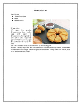 BREADED CHEESES
Ingredients:
 1 box of quesitos
 eggs
 breadcrumbs
Preparation:
We spent the quesitos
breadcrumbs, then beaten
egg and again in
breadcrumbs. Fry in plenty of
olive oil or extra virgin until
golden.We draw,we on paper
towels to absorb excess oil if
any.
We serve breaded cheeses accompanied by strawberry jam.
Indeed, it is very important that the cheeses are cold and once empanéis is advisable to
leave them a little longer in the refrigerator or even if it is very hot in the freezer, but
little ten minutes is sufficient.
 