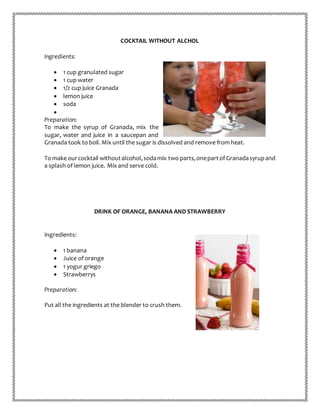 COCKTAIL WITHOUT ALCHOL
Ingredients:
 1 cup granulated sugar
 1 cup water
 1/2 cup juice Granada
 lemon juice
 soda

Preparation:
To make the syrup of Granada, mix the
sugar, water and juice in a saucepan and
Granada took to boil. Mix until the sugar is dissolved and remove from heat.
To make ourcocktail withoutalcohol,sodamix two parts,onepartof Granadasyrupand
a splash of lemon juice. Mix and serve cold.
DRINK OF ORANGE, BANANA AND STRAWBERRY
Ingredients:
 1 banana
 Juice of orange
 1 yogur griego
 Strawberrys
Preparation:
Put all the ingredients at the blender to crush them.
 