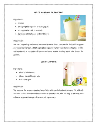 MELON MILKSHAKE OR SMOOTHIE
Ingredients:
 1 melon
 2 heaping tablespoons of plain yogurt
 1/2 cup low-fat milk or soy milk
 Optional: a little honey and mint leaves
Preparation:
We start by peeling melon and remove the seeds. Then, remove the flesh with a spoon
andplace in a blender.Add2 heaping tablespoonsofplainyogurtandhalf a glassofmilk,
and optionally a teaspoon of honey and mint leaves, leaving some mint leaves for
garnish.
LEMON SMOOTHIE
Ingredients
 1 liter of whole milk
 1 large glassof lemon juice
 Half cup sugar
-
Preparation:
We squeeze the lemons to get a glassof juice which will dissolve the sugar.We addmilk
and mix. I have saved a home soda bottleof pints for this, with the help of a funnelpour
milk and lemon with sugar, close and mix vigorously.
 