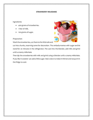 STRAWBERRY MILKSHAKE
Ingredients:
 400 grams of strawberries.
 1 liter of milk.
 100 grams of sugar.
Preparation:
Washthestrawberries,cut themtothe littletailsand
cut into chunks, reserving some for decoration. The embadurnamos with sugar and let
stand for 20 minutes in the refrigerator. The cast into the blender, add milk and grind
until a creamy milkshake
Then dip the strawberries with milk and grind using a blender until a creamy milkshake.
If you like it sweeter can adda little sugar.Had a sieve to make it thinnerand we put it in
the fridge to cool.
 