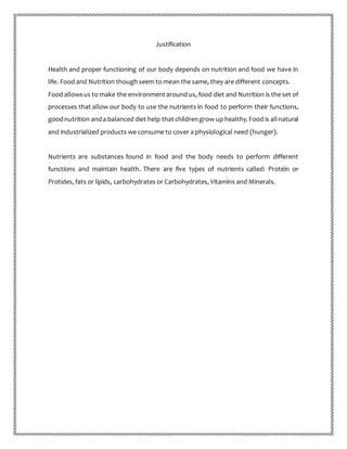 Justification
Health and proper functioning of our body depends on nutrition and food we have in
life. Food and Nutrition though seem to mean the same, they are different concepts.
Food allowsus to make the environmentaround us, food diet and Nutrition is the set of
processes that allow our body to use the nutrients in food to perform their functions,
goodnutrition anda balanced diet help thatchildrengrow up healthy.Food is allnatural
and industrialized products we consume to cover a physiological need (hunger).
Nutrients are substances found in food and the body needs to perform different
functions and maintain health. There are five types of nutrients called: Protein or
Protides, fats or lipids, carbohydrates or Carbohydrates, Vitamins and Minerals.
 