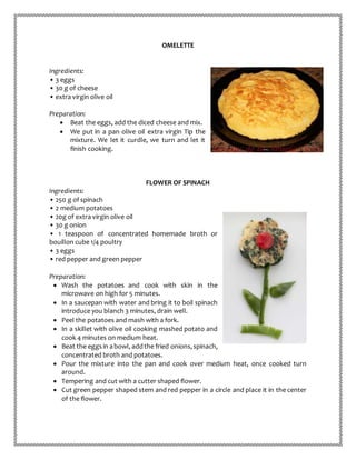 OMELETTE
Ingredients:
• 3 eggs
• 30 g of cheese
• extra virgin olive oil
Preparation:
 Beat the eggs, add the diced cheese and mix.
 We put in a pan olive oil extra virgin Tip the
mixture. We let it curdle, we turn and let it
finish cooking.
FLOWER OF SPINACH
Ingredients:
• 250 g of spinach
• 2 medium potatoes
• 20g of extra virgin olive oil
• 30 g onion
• 1 teaspoon of concentrated homemade broth or
bouillon cube 1/4 poultry
• 3 eggs
• red pepper and green pepper
Preparation:
 Wash the potatoes and cook with skin in the
microwave on high for 5 minutes.
 In a saucepan with water and bring it to boil spinach
introduce you blanch 3 minutes, drain well.
 Peel the potatoes and mash with a fork.
 In a skillet with olive oil cooking mashed potato and
cook 4 minutes on medium heat.
 Beat the eggsin abowl, addthe fried onions,spinach,
concentrated broth and potatoes.
 Pour the mixture into the pan and cook over medium heat, once cooked turn
around.
 Tempering and cut with a cutter shaped flower.
 Cut green pepper shaped stem and red pepper in a circle and place it in the center
of the flower.
 