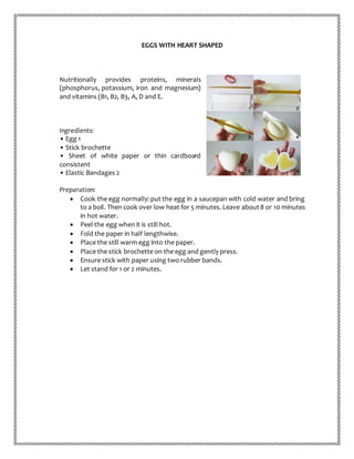 EGGS WITH HEART SHAPED
Nutritionally provides proteins, minerals
(phosphorus, potassium, iron and magnesium)
and vitamins (B1, B2, B3, A, D and E.
Ingredients:
• Egg 1
• Stick brochette
• Sheet of white paper or thin cardboard
consistent
• Elastic Bandages 2
Preparation:
 Cook the egg normally: put the egg in a saucepan with cold water and bring
to a boil. Then cook over low heat for 5 minutes. Leave about8 or 10 minutes
in hot water.
 Peel the egg when it is still hot.
 Fold the paper in half lengthwise.
 Place the still warm egg into the paper.
 Place the stick brochette on the egg and gently press.
 Ensure stick with paper using two rubber bands.
 Let stand for 1 or 2 minutes.
 