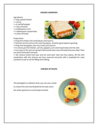 CHICKEN SANDWICH
Ingredients:
• 120g cooked chicken
• 1 carrot
• 1/2 red bell pepper
• 1 slice of butter
• 3 tablespoons corn
• 2 tablespoons mayonnaise
• 4 slices of bread
Preparation:
• Chop the chicken into small pieces and reserve.
• Peel the carrots and cut into very tiny pieces. Another good option is grating.
• Chop the red pepper, also very small, and reserve.
• In a bowl, put the chicken, carrots, peppers, corn and mayonnaise and mix well.
• Puta panon fire and we spreada little buttereach slice of bread (onlyone side). Then
we toast the bread in the pan.
• We remove bread from pan and we start each slice into four pieces, fill the mini
sandwiches with the mixture we have reserved and prick with a toothpick for each
sandwich to eat is not the filling from falling.
CHICKEN OF FRUITS
The pineapple is a delicious fruit, you can use a cutter
to create the crest two blueberries for eyes and a
few dried apricots to cut the beak and feet.
 