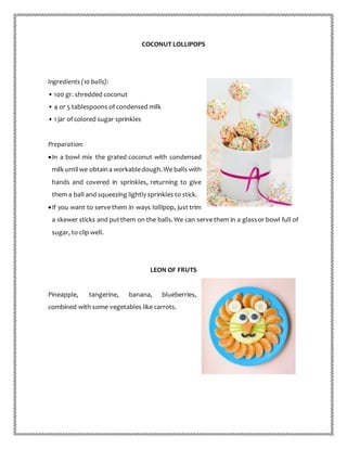 COCONUT LOLLIPOPS
Ingredients (10 balls):
• 100 gr. shredded coconut
• 4 or 5 tablespoons of condensed milk
• 1 jar of colored sugar sprinkles
Preparation:
In a bowl mix the grated coconut with condensed
milk untilwe obtaina workabledough.We balls with
hands and covered in sprinkles, returning to give
them a ball and squeezing lightly sprinkles to stick.
If you want to serve them in ways lollipop, just trim
a skewer sticks and putthem on the balls.We can serve them in a glassor bowl full of
sugar, to clip well.
LEON OF FRUTS
Pineapple, tangerine, banana, blueberries,
combined with some vegetables like carrots.
 