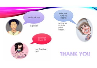 yes thank you
ok! What
time is it?
now, its 8,
hurry up
babies
sí gracias
ok! Qué hora
es?
ahora, su
8, date
prisa
bebés
 