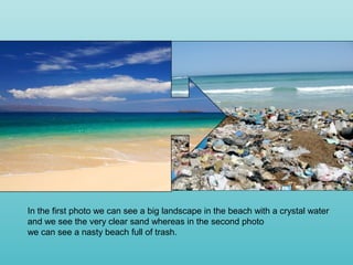 In the first photo we can see a big landscape in the beach with a crystal water
and we see the very clear sand whereas in the second photo
we can see a nasty beach full of trash.
 