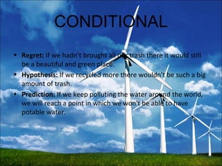 CONDITIONAL
• Regret: If we hadn't brought all our trash there it would still
be a beautiful and green place.
• Hypothesis: If we recycled more there wouldn't be such a big
amount of trash.
• Prediction: If we keep polluting the water around the world,
we will reach a point in which we won't be able to have
potable water.
 