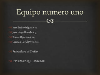 
 Juan José rodríguez # 32
 Juan diego Granda # 13
 Tomas Oquendo # 20
 Cristian David Pérez # 22
 Rutina diaria de Cristian
 ESPERAMOS QUE LES GUSTE
Equipo numero uno
 