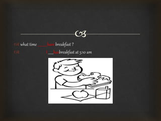 
 what time ___________have breakfast ?
 I ______hasbreakfast at 5:10 am
 