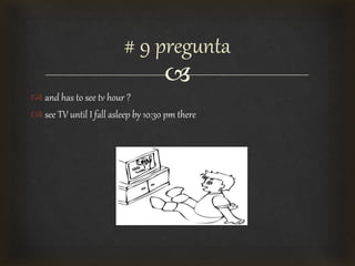 
 and has to see tv hour ?
 see TV until I fall asleep by 10:30 pm there
# 9 pregunta
 