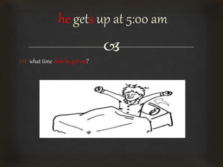 
 what time does he get up?
he gets up at 5:00 am
 