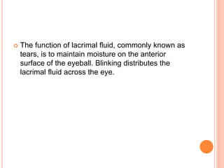  The function of lacrimal fluid, commonly known as
tears, is to maintain moisture on the anterior
surface of the eyeball. Blinking distributes the
lacrimal fluid across the eye.
 