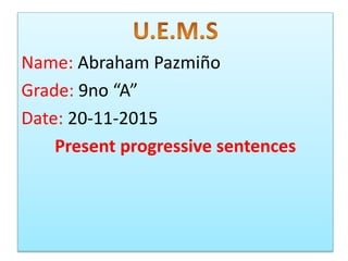 Name: Abraham Pazmi?o
Grade: 9no A
Date: 20-11-2015
Present progressive sentences
 