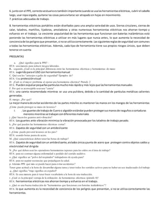 6. juntocon el PPE, correctovestuarioestambiénimportantecuandose usalasherramientaseléctricas, cubrirel cabello
largo, usar ropa orgada, quitarse las cosas para evitarse ser atrapado en hojas en movimiento.
7. prácticas adecuadas de trabajo.
8. herramientas eléctricas portátiles están diseñados para una amplia variedad de usos. Sierras circulares, sierras de
calar, taladros, martillos, lijadoras, amoladoras y otras numerosas herramientas eléctricas nos ahorran tiempo y
esfuerzo en el trabajo. La creciente popularidad de las herramientas que funcionan con baterías inalámbricos está
poniendo las herramientas eléctricas a utilizar en más lugares que nunca antes, lo que aumenta la necesidad de
concienciade lospeligrosque presentan,si nose utilizacorrectamente.Lassiguientesreglasde seguridad son comunes
a todas las herramientas eléctricas. Además, cada tipo de herramienta tiene sus propios riesgos únicos, que deben
tenerse en cuenta
PREGUNTAS
a. ¿Qué significa para la PPE? :
RTA: una manera para reducir riesgos laborales.
B. segundo.¿Cuál es la principal diferencia entre las herramientas eléctricas y herramientas de mano
RTA: sugeridoparael USO con herramientamanual
C. Qué son los "anteojos o gafas de seguridad" Ejemplos de?
RTA: Una protecciónvisual
D. ¿Cuál es el mayor problema al operar una herramienta eléctrica? Párrafo 2
RTA: Puedenexpulsarpequeñaspartículasmuchomásrápidoy más lejosque lasherramientasmanuales
F. Por qué es aconsejable usaruna "careta"
RTA: una careta recomendada mientras se usa una pulidora, debido a la cantidad de partículas metálicas calientes
generadas.
H. mango. ¿Por qué?
La mejormanerade evitaraccidentesde las partes móviles es mantener las manos en los mangos de las herramientas
¿Cómo puede proteger su mano de lesiones?
I. . Los guantesde trabajode Cueroo algodónestándarpuedenprotegersusmanosde rasguñosocortaduras
menoresmientrasse trabajancondiferentesmateriales
j. ¿Qué hacen los guantes anti-vibración?
RTA: Los guantes ante vibración minimiza la vibración provocada por los taladros de trabajo pesado.
k. ¿Por qué pueden las herramientas eléctricas cortar?
RTA: Zapatos de seguridad con un antideslizante
l. ¿Cómo puede prevenir lesiones en los pies?
RTA: usando botas punta de acero.
M. ¿Qué características deben tener las botas de trabajo?
RTA: Zapatosde seguridadconun antideslizante,aisladosúnicaypunta de acero que protegen contra objetos caídos y
electricidad mal dirigida
N. ¿Por qué deben usar los operadores herramientas tapones para los oídos en el área de trabajo?
RTA: para no contraer alguna enfermedad o perdido del sentido auditivo.
o. ¿Qué significa un "polvo del respirador" trabajadores de ayuda para?
RTA: para no aspirar sustancias que perjudiquen la salud.
p. Además PPE qué más se puede hacer para evitar accidentes?
Tener gran actitud a la hora de desarrollar alguna tarea y tener todos los sentidos activos para no haber un uso inadecuado d el trabajo
.q. ¿Qué significa "traje significa en español?
RTA: Es una manera para ir tener buen vocabulario a la hora de una traducción.
r. ¿Cuál es la principal ventaja de la utilización de herramientas eléctricas (párrafo 8)?
RTA: herramientas eléctricas nos ahorran tiempo y esfuerzo en el trabajo.
s. ¿Qué es una buena traducción de "herramientas que funcionan con baterías inalámbricos"?
RTA: lo que aumenta es la necesidad de conciencia de los peligros que presentan, si no se utiliza correctamente las
herramientas.
 