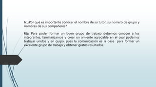 6. ¿Por qué es importante conocer el nombre de su tutor, su número de grupo y
nombres de sus compañeros?
Rta: Para poder formar un buen grupo de trabajo debemos conocer a los
integrantes, familiarizarnos y crear un amiente agradable en el cual podamos
trabajar unidos y en quipo, pues la comunicación es la base para formar un
excelente grupo de trabajo y obtener gratos resultados.
 