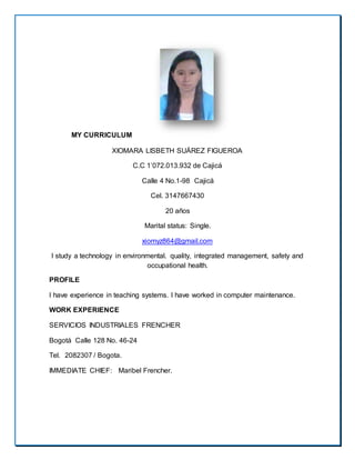 MY CURRICULUM
XIOMARA LISBETH SUÁREZ FIGUEROA
C.C 1’072.013.932 de Cajicá
Calle 4 No.1-98 Cajicá
Cel. 3147667430
20 años
Marital status: Single.
xiomyz864@gmail.com
I study a technology in environmental. quality, integrated management, safety and
occupational health.
PROFILE
I have experience in teaching systems. I have worked in computer maintenance.
WORK EXPERIENCE
SERVICIOS INDUSTRIALES FRENCHER
Bogotá Calle 128 No. 46-24
Tel. 2082307 / Bogota.
IMMEDIATE CHIEF: Maribel Frencher.
 
