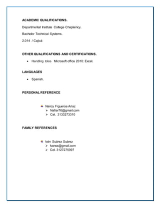 ACADEMIC QUALIFICATIONS.
Departmental Institute College Chaplaincy.
Bachelor Technical Systems.
2.014 / Cajicá
OTHER QUALIFICATIONS AND CERTIFICATIONS.
 Handling tolos Microsoft office 2010: Excel.
LANGUAGES
 Spanish.
PERSONAL REFERENCE
Nancy Figueroa Ariaz
 Nafiar76@gmail.com
 Cel. 3133273310
FAMILY REFERENCES
Iván Suárez Suárez
 Ivanss@gmail.com
 Cel. 3127275097
 