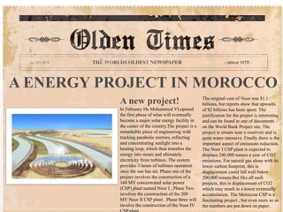 A ENERGY PROJECT IN MOROCCO
A new project!
In February He Mohammed VI,opened
the first phase of what will eventually
become a major solar energy facility in
the center of the country.The project is a
remarkable piece of engineering with
tracking parabolic mirrors, reflecting
and concentrating sunlight into a
heating loop, which then transfers the
energy into steam and ultimately
electricity from turbines. The system
provides 3 hours of turbines operation
once the sun has set. Phase one of the
project involves the construction of a
160 MV concentrated solar power
(CSP) plant named Noor I , Phase Two
involves the construction of the 200
MV Noor II CSP plant . Phase three will
involve the construction of the Noor IV
The original cost of Noor was $1.1
billions, but reports show that upwards
of $2 billions has been spent. The
justification for the project is interesting
and can be found in one of documents
on the World Bank Project site. The
project is situate near a reservoir and is
quite water intensive. Finally there is the
important aspect of emissions reduction.
The Noor I CSP plant is expected to
displace 240,000 tonnes a year of CO2
emissions. For natural gas alone with its
lower carbon footprint, this is
displacement could fall well below
200,000 tonnes.But like all such
projects, this is displacement of CO2
which may result in a lower eventually
accumulation. The Moroccan CSP is a
fascinating project , but even more so as
the numbers are put down on paper.
 