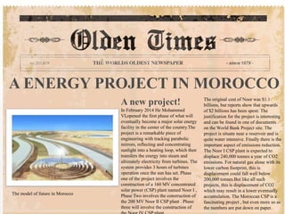 A ENERGY PROJECT IN MOROCCO
A new project!
In February 2014 He Mohammed
VI,opened the first phase of what will
eventually become a major solar energy
facility in the center of the country.The
project is a remarkable piece of
engineering with tracking parabolic
mirrors, reflecting and concentrating
sunlight into a heating loop, which then
transfers the energy into steam and
ultimately electricity from turbines. The
system provides 3 hours of turbines
operation once the sun has set. Phase
one of the project involves the
construction of a 160 MV concentrated
solar power (CSP) plant named Noor I ,
Phase Two involves the construction of
the 200 MV Noor II CSP plant . Phase
three will involve the construction of
The original cost of Noor was $1.1
billions, but reports show that upwards
of $2 billions has been spent. The
justification for the project is interesting
and can be found in one of documents
on the World Bank Project site. The
project is situate near a reservoir and is
quite water intensive. Finally there is the
important aspect of emissions reduction.
The Noor I CSP plant is expected to
displace 240,000 tonnes a year of CO2
emissions. For natural gas alone with its
lower carbon footprint, this is
displacement could fall well below
200,000 tonnes.But like all such
projects, this is displacement of CO2
which may result in a lower eventually
accumulation. The Moroccan CSP is a
fascinating project , but even more so as
the numbers are put down on paper.
The model of future in Morocco
 